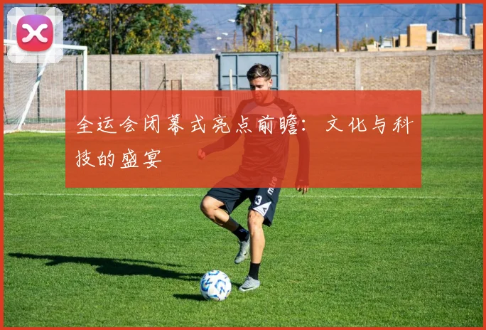 全运会闭幕式亮点前瞻:文化与科技的盛宴