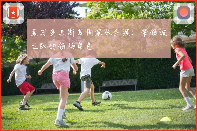 莱万多夫斯基国家队生涯:带领波兰队的领袖角色