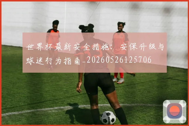 世界杯最新安全措施:安保升级与球迷行为指南_20260526125706