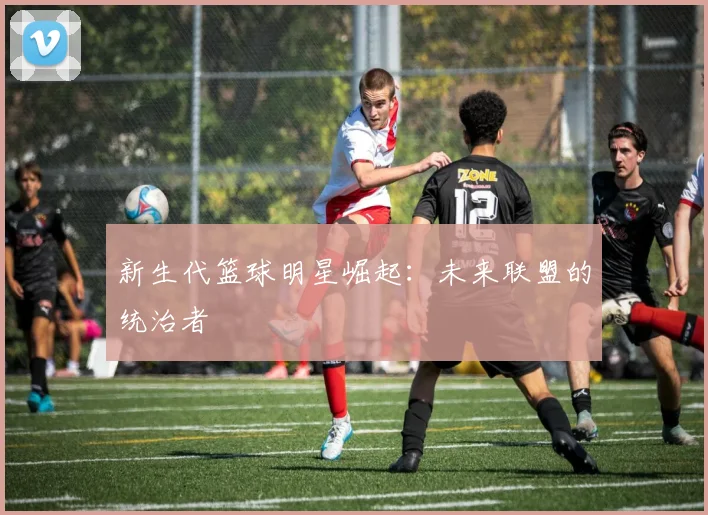 新生代篮球明星崛起：未来联盟的统治者