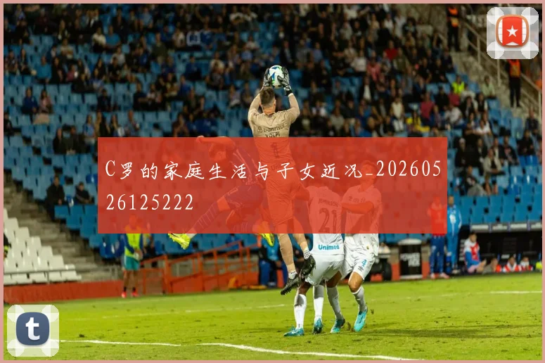 C罗的家庭生活与子女近况_20260526125222