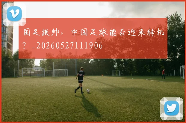 国足换帅,中国足球能否迎来转机?_20260527111906