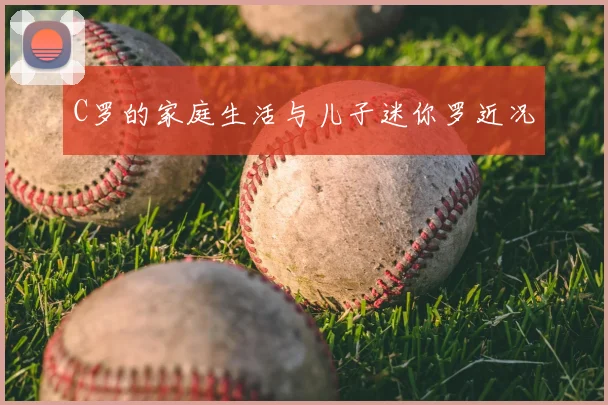 C罗的家庭生活与儿子迷你罗近况