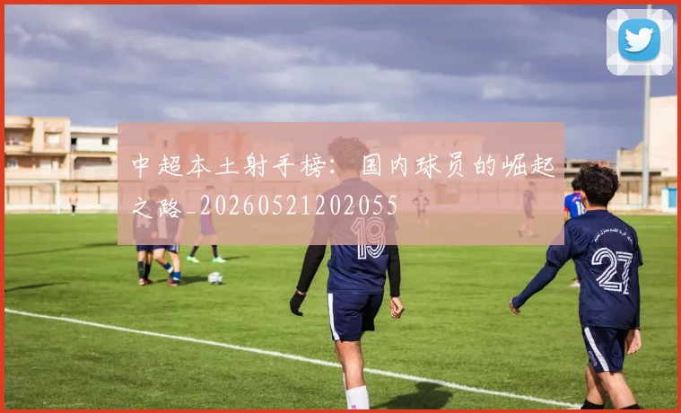 中超本土射手榜：国内球员的崛起之路_20260521202055
