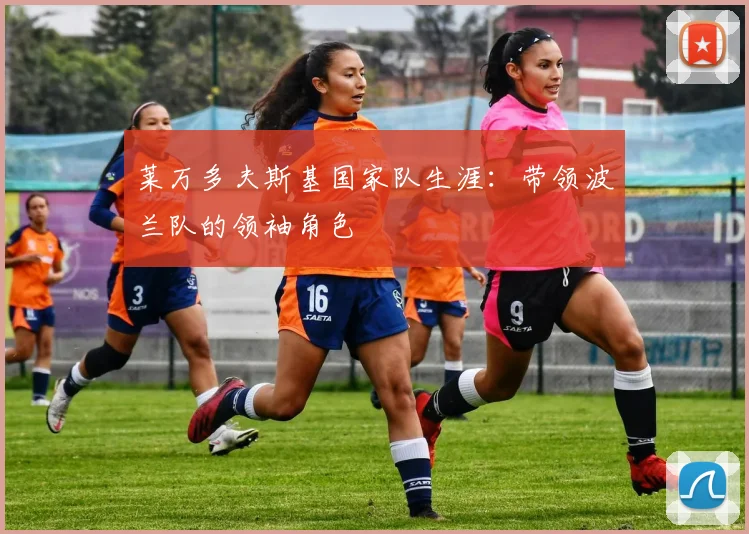 莱万多夫斯基国家队生涯：带领波兰队的领袖角色