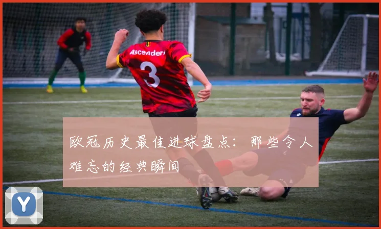 欧冠历史最佳进球盘点:那些令人难忘的经典瞬间